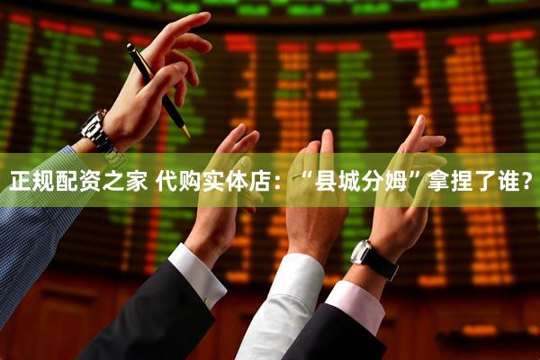 正规配资之家 代购实体店：“县城分姆”拿捏了谁？