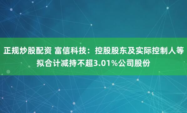 正规炒股配资 富信科技：控股股东及实际控制人等拟合计减持不超3.01%公司股份