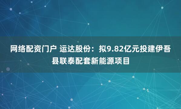 网络配资门户 运达股份：拟9.82亿元投建伊吾县联泰配套新能源项目