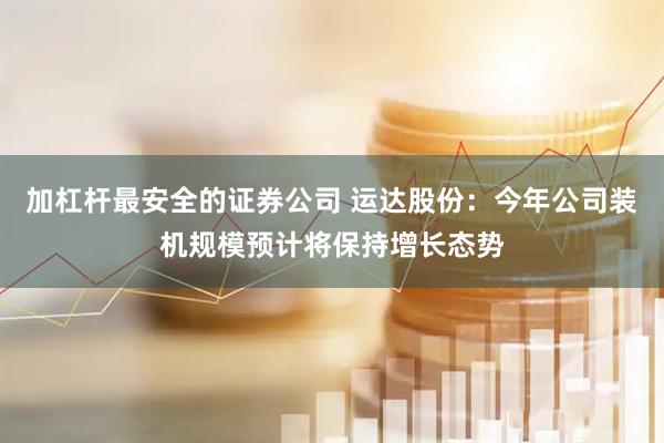 加杠杆最安全的证券公司 运达股份：今年公司装机规模预计将保持增长态势