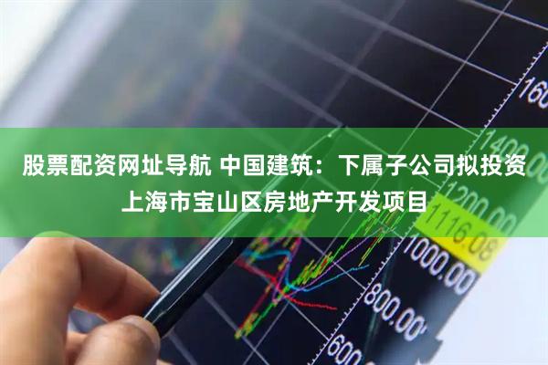 股票配资网址导航 中国建筑：下属子公司拟投资上海市宝山区房地产开发项目