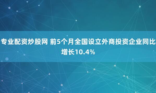 专业配资炒股网 前5个月全国设立外商投资企业同比增长10.4%