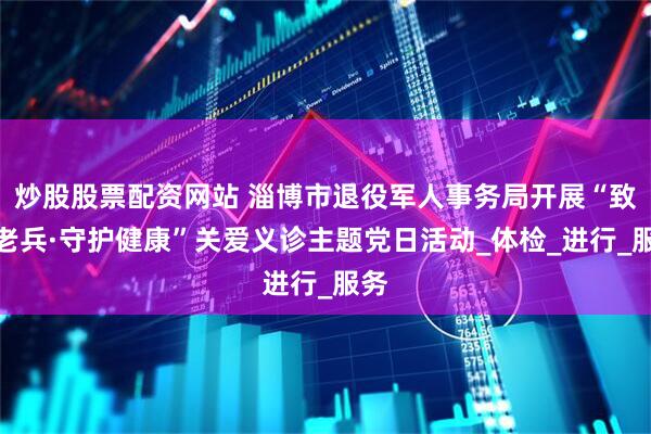 炒股股票配资网站 淄博市退役军人事务局开展“致敬老兵·守护健康”关爱义诊主题党日活动_体检_进行_服务