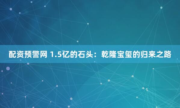 配资预警网 1.5亿的石头：乾隆宝玺的归来之路