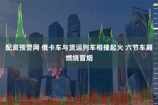 配资预警网 俄卡车与货运列车相撞起火 六节车厢燃烧冒烟
