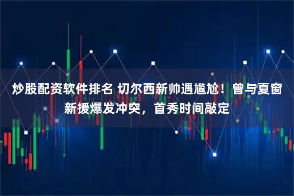 炒股配资软件排名 切尔西新帅遇尴尬！曾与夏窗新援爆发冲突，首秀时间敲定