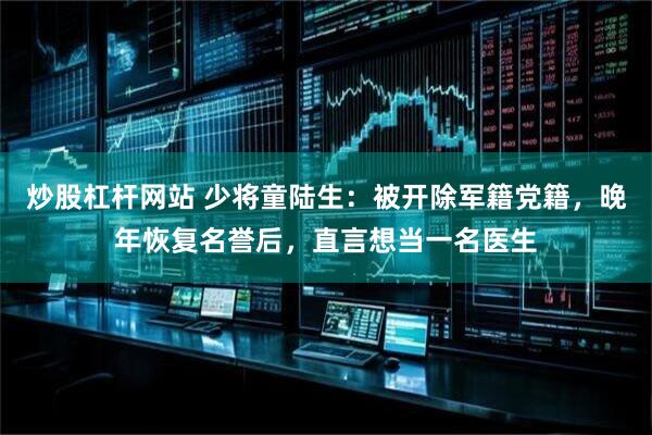 炒股杠杆网站 少将童陆生：被开除军籍党籍，晚年恢复名誉后，直言想当一名医生