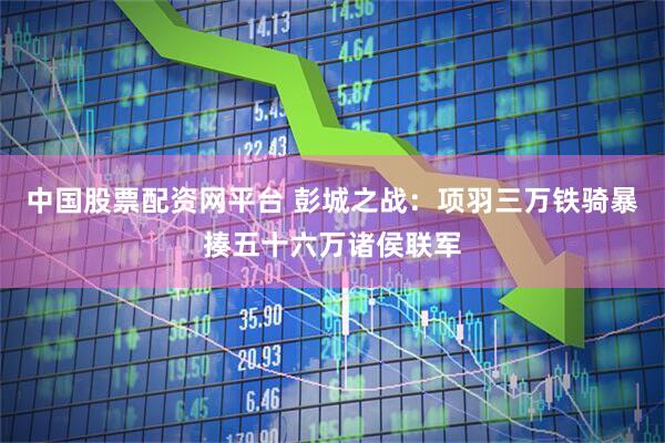 中国股票配资网平台 彭城之战：项羽三万铁骑暴揍五十六万诸侯联军