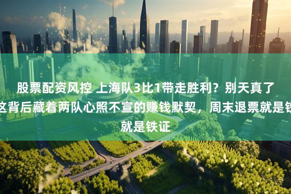 股票配资风控 上海队3比1带走胜利？别天真了，这背后藏着两队心照不宣的赚钱默契，周末退票就是铁证