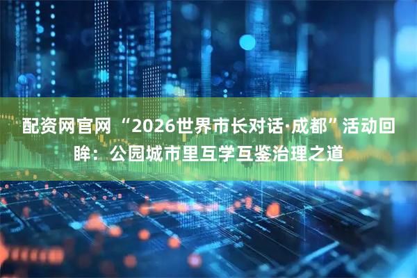 配资网官网 “2026世界市长对话·成都”活动回眸：公园城市里互学互鉴治理之道