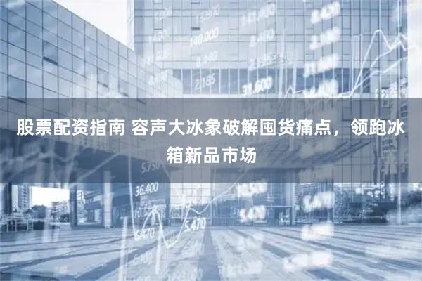股票配资指南 容声大冰象破解囤货痛点，领跑冰箱新品市场