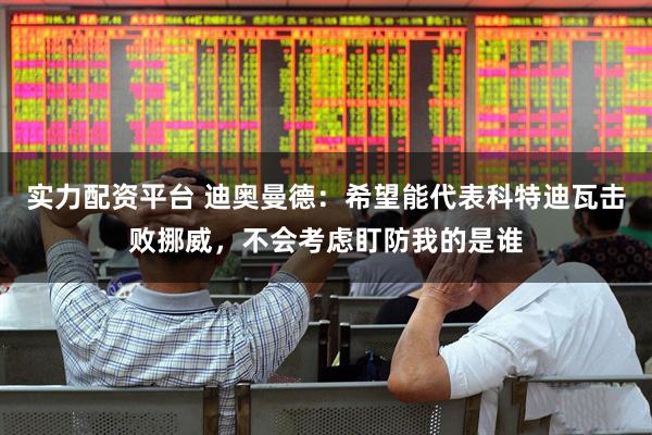 实力配资平台 迪奥曼德：希望能代表科特迪瓦击败挪威，不会考虑盯防我的是谁