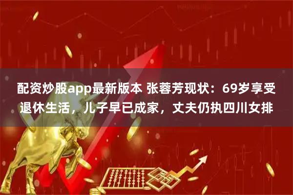 配资炒股app最新版本 张蓉芳现状：69岁享受退休生活，儿子早已成家，丈夫仍执四川女排