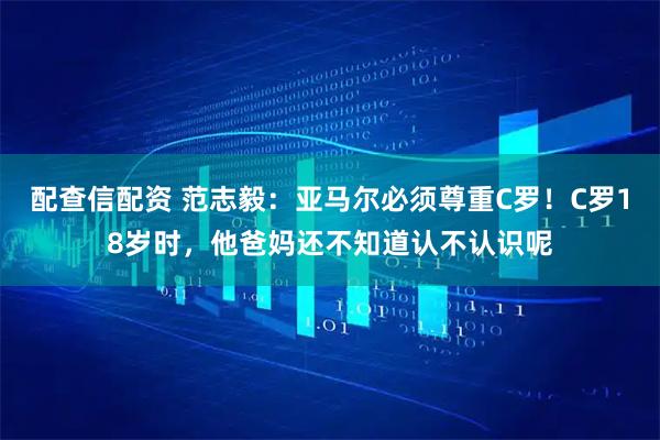 配查信配资 范志毅：亚马尔必须尊重C罗！C罗18岁时，他爸妈还不知道认不认识呢